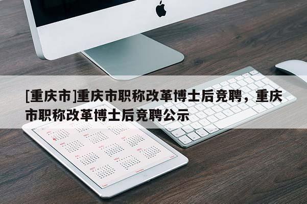 [重慶市]重慶市職稱改革博士后競(jìng)聘，重慶市職稱改革博士后競(jìng)聘公示