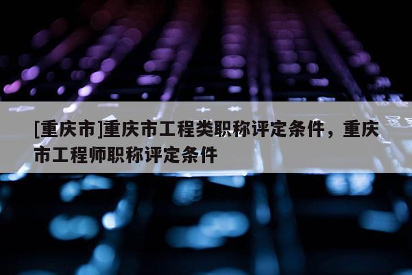 [重慶市]重慶市工程類(lèi)職稱(chēng)評(píng)定條件，重慶市工程師職稱(chēng)評(píng)定條件
