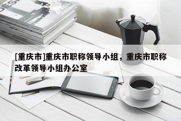 [重慶市]重慶市職稱領(lǐng)導(dǎo)小組，重慶市職稱改革領(lǐng)導(dǎo)小組辦公室