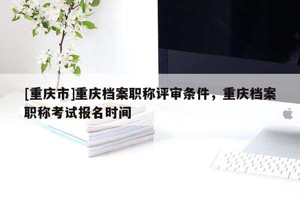 [重慶市]重慶檔案職稱(chēng)評(píng)審條件，重慶檔案職稱(chēng)考試報(bào)名時(shí)間