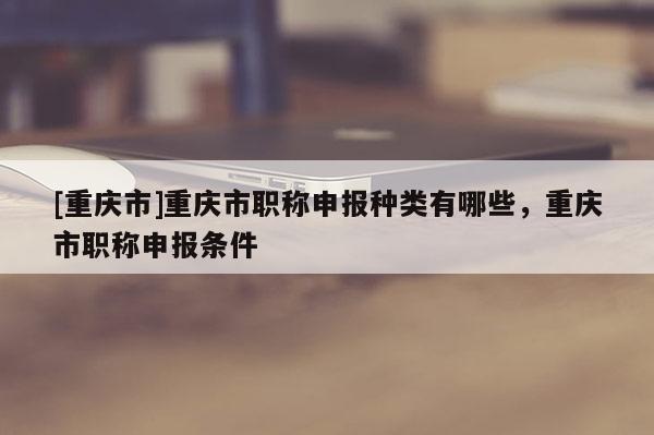 [重慶市]重慶市職稱申報種類有哪些，重慶市職稱申報條件