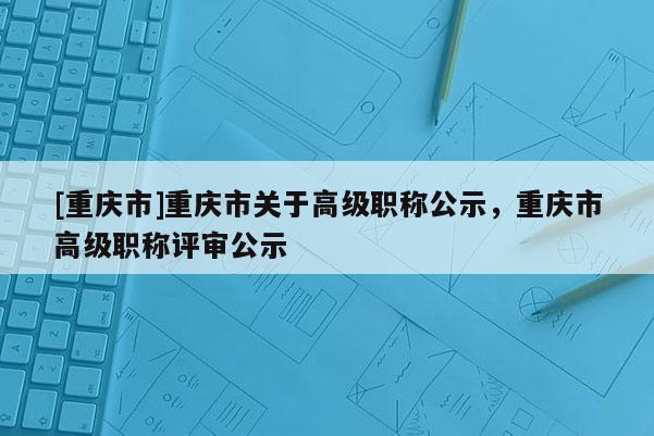 [重慶市]重慶市關(guān)于高級(jí)職稱公示，重慶市高級(jí)職稱評(píng)審公示