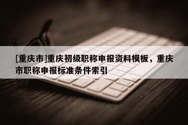 [重慶市]重慶初級職稱申報資料模板，重慶市職稱申報標準條件索引