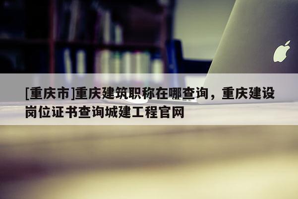 [重慶市]重慶建筑職稱在哪查詢，重慶建設(shè)崗位證書查詢城建工程官網(wǎng)