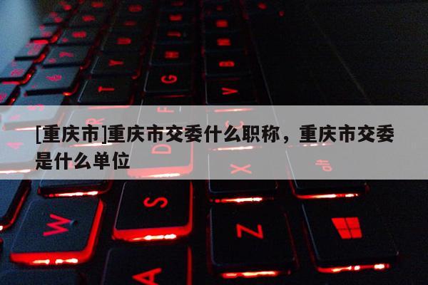 [重慶市]重慶市交委什么職稱，重慶市交委是什么單位