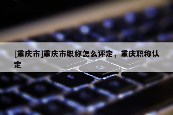 [重慶市]重慶市職稱怎么評定，重慶職稱認(rèn)定