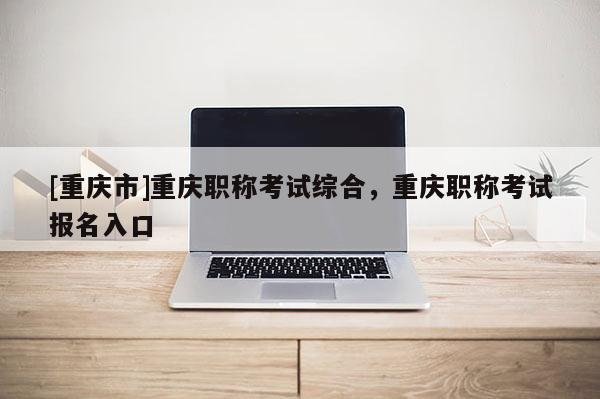 [重慶市]重慶職稱考試綜合，重慶職稱考試報名入口