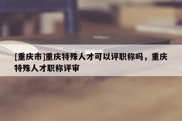 [重慶市]重慶特殊人才可以評(píng)職稱嗎，重慶特殊人才職稱評(píng)審