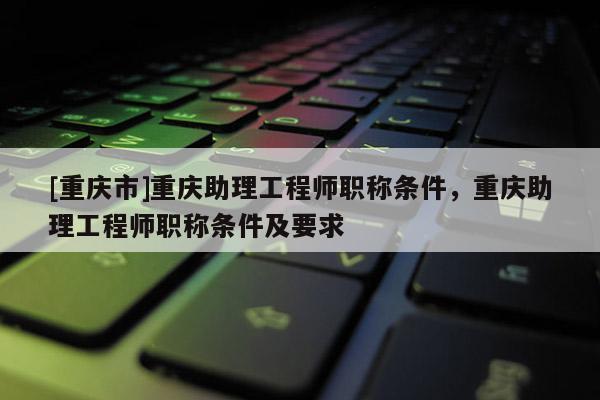 [重慶市]重慶助理工程師職稱條件，重慶助理工程師職稱條件及要求