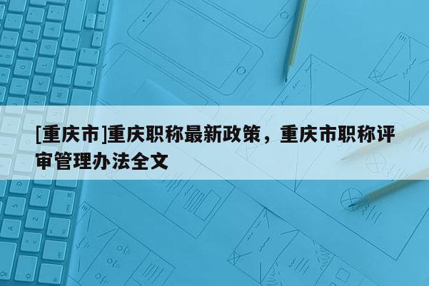 [重慶市]重慶職稱最新政策，重慶市職稱評審管理辦法全文