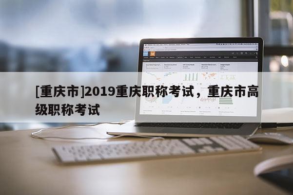 [重慶市]2019重慶職稱考試，重慶市高級(jí)職稱考試