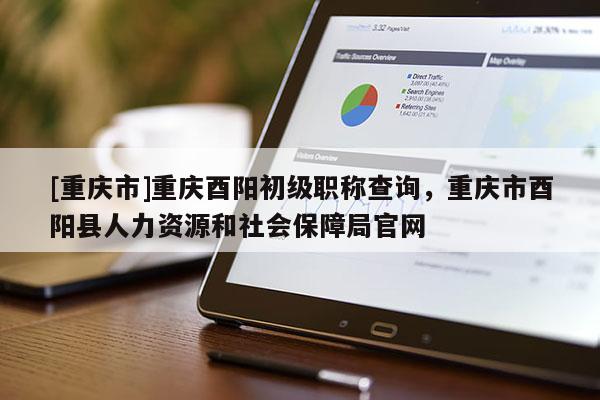 [重慶市]重慶酉陽初級(jí)職稱查詢，重慶市酉陽縣人力資源和社會(huì)保障局官網(wǎng)