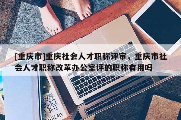 [重慶市]重慶社會人才職稱評審，重慶市社會人才職稱改革辦公室評的職稱有用嗎