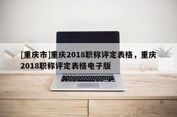 [重慶市]重慶2018職稱評(píng)定表格，重慶2018職稱評(píng)定表格電子版