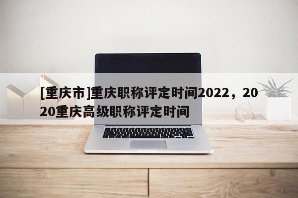 [重慶市]重慶職稱評定時間2022，2020重慶高級職稱評定時間