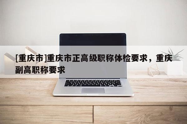 [重慶市]重慶市正高級職稱體檢要求，重慶副高職稱要求