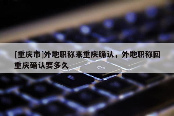 [重慶市]外地職稱來重慶確認(rèn)，外地職稱回重慶確認(rèn)要多久