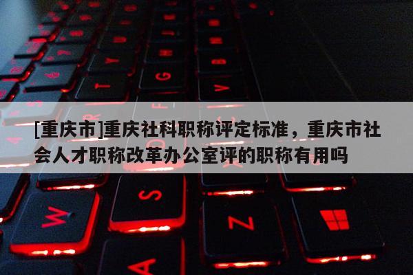 [重慶市]重慶社科職稱評(píng)定標(biāo)準(zhǔn)，重慶市社會(huì)人才職稱改革辦公室評(píng)的職稱有用嗎