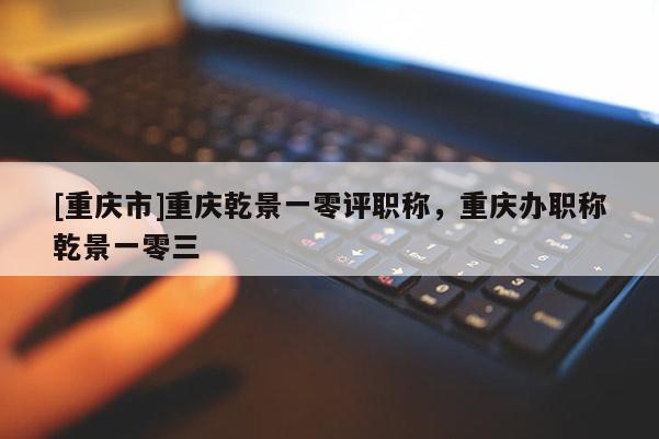 [重慶市]重慶乾景一零評職稱，重慶辦職稱乾景一零三