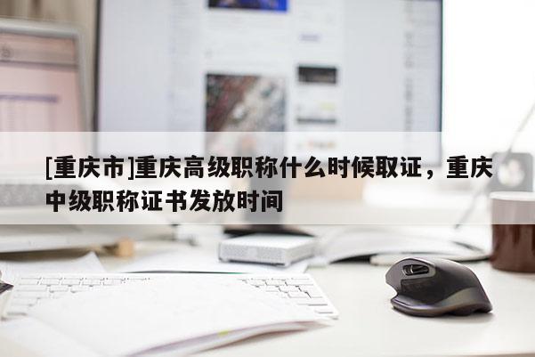 [重慶市]重慶高級(jí)職稱什么時(shí)候取證，重慶中級(jí)職稱證書發(fā)放時(shí)間