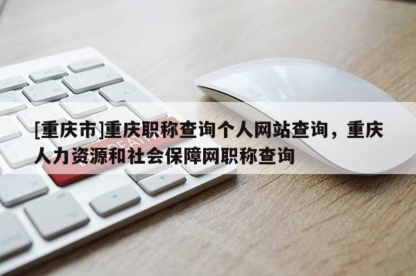 [重慶市]重慶職稱查詢個人網(wǎng)站查詢，重慶人力資源和社會保障網(wǎng)職稱查詢