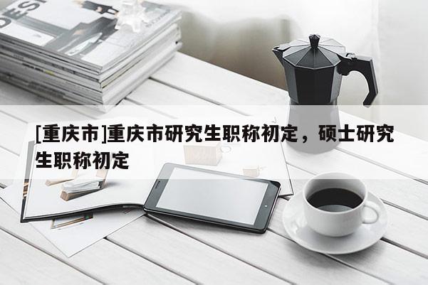 [重慶市]重慶市研究生職稱初定，碩士研究生職稱初定