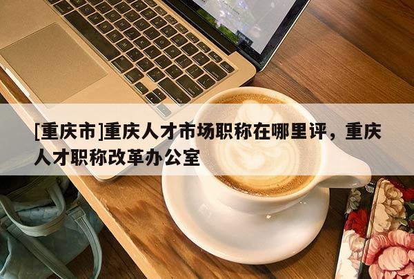 [重慶市]重慶人才市場職稱在哪里評，重慶人才職稱改革辦公室