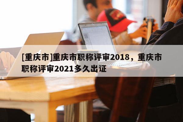 [重慶市]重慶市職稱評審2018，重慶市職稱評審2021多久出證