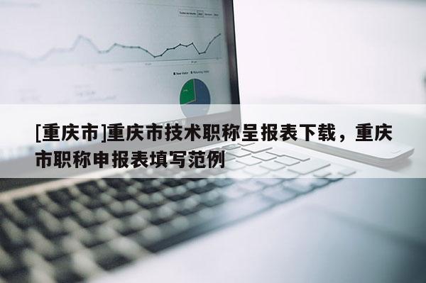 [重慶市]重慶市技術(shù)職稱呈報(bào)表下載，重慶市職稱申報(bào)表填寫范例