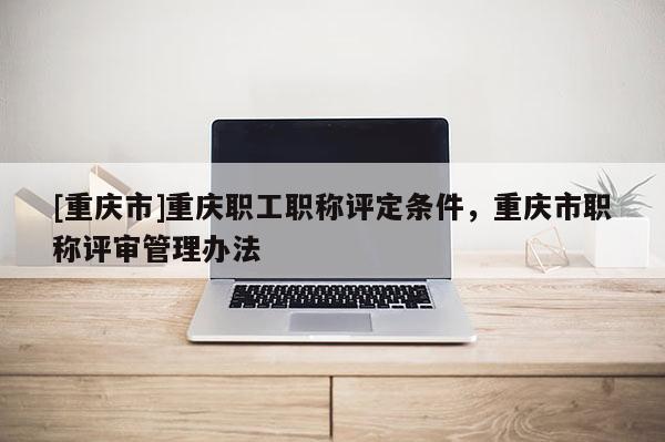 [重慶市]重慶職工職稱評(píng)定條件，重慶市職稱評(píng)審管理辦法