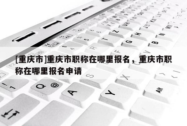 [重慶市]重慶市職稱在哪里報名，重慶市職稱在哪里報名申請
