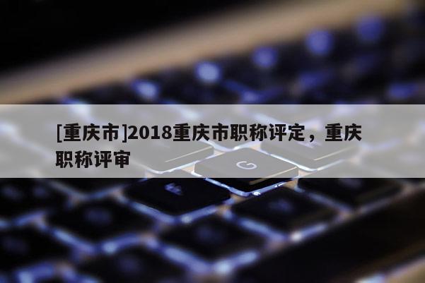 [重慶市]2018重慶市職稱評定，重慶 職稱評審