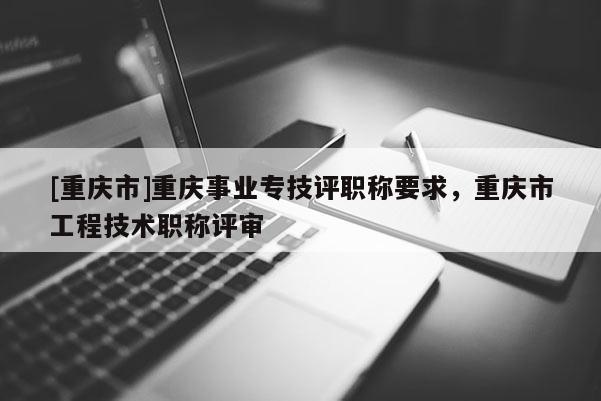 [重慶市]重慶事業(yè)專技評職稱要求，重慶市工程技術(shù)職稱評審