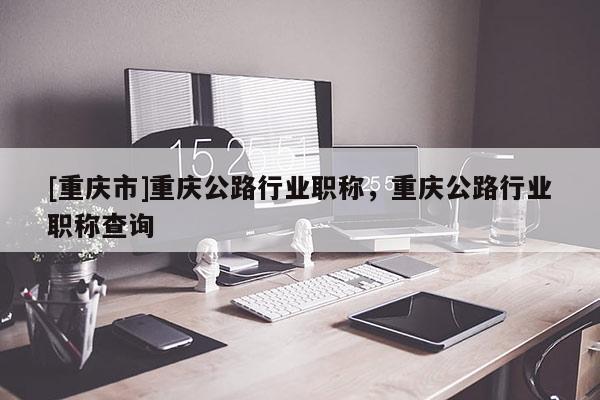 [重慶市]重慶公路行業(yè)職稱，重慶公路行業(yè)職稱查詢