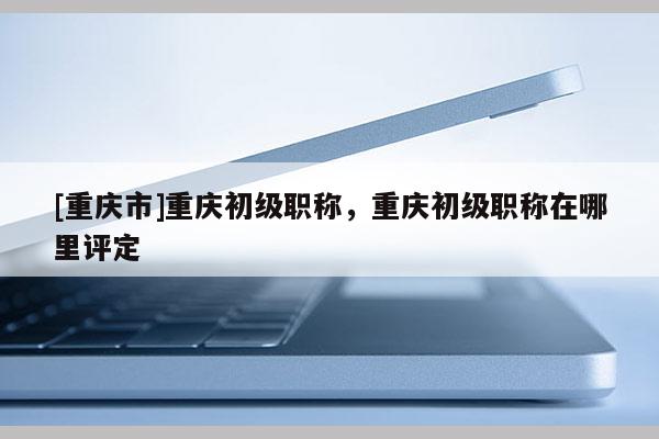 [重慶市]重慶初級(jí)職稱，重慶初級(jí)職稱在哪里評(píng)定