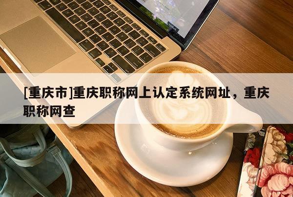 [重慶市]重慶職稱網(wǎng)上認(rèn)定系統(tǒng)網(wǎng)址，重慶職稱網(wǎng)查