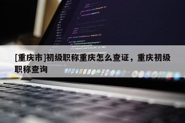 [重慶市]初級(jí)職稱(chēng)重慶怎么查證，重慶初級(jí)職稱(chēng)查詢(xún)