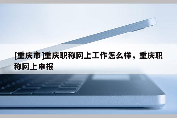 [重慶市]重慶職稱網上工作怎么樣，重慶職稱網上申報