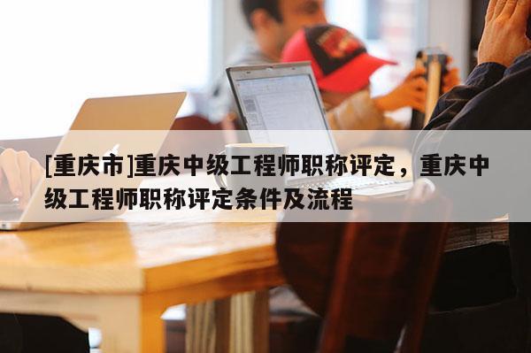 [重慶市]重慶中級工程師職稱評定，重慶中級工程師職稱評定條件及流程