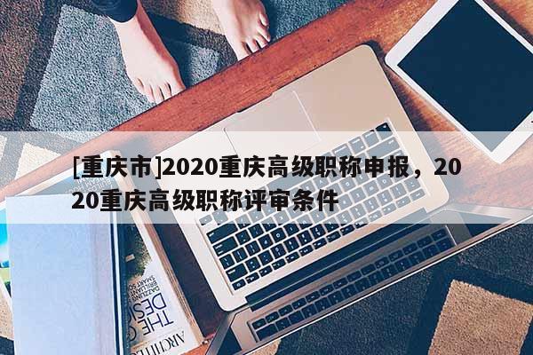 [重慶市]2020重慶高級職稱申報，2020重慶高級職稱評審條件