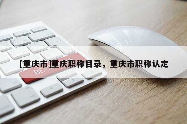 [重慶市]重慶職稱目錄，重慶市職稱認(rèn)定