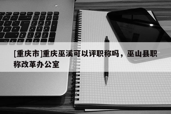 [重慶市]重慶巫溪可以評職稱嗎，巫山縣職稱改革辦公室