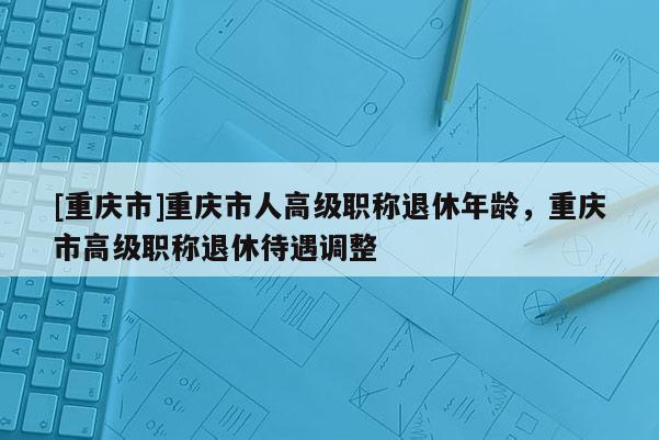 [重慶市]重慶市人高級(jí)職稱(chēng)退休年齡，重慶市高級(jí)職稱(chēng)退休待遇調(diào)整
