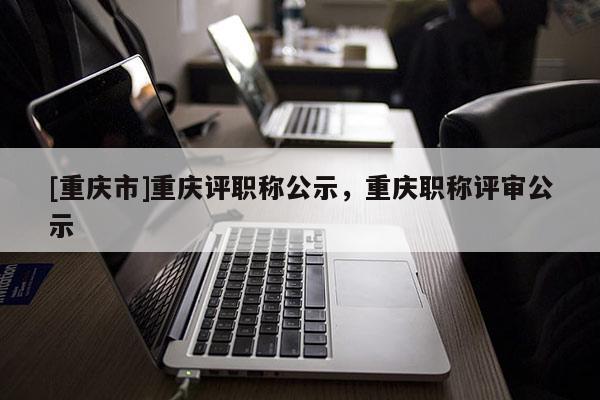 [重慶市]重慶評職稱公示，重慶職稱評審公示