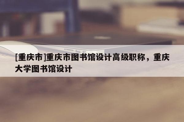 [重慶市]重慶市圖書館設(shè)計(jì)高級(jí)職稱，重慶大學(xué)圖書館設(shè)計(jì)