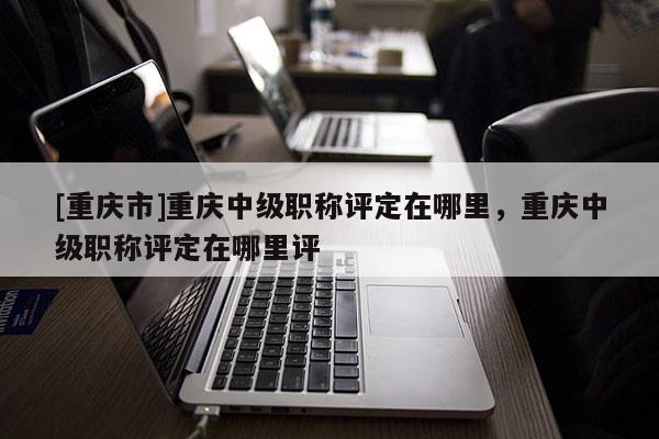 [重慶市]重慶中級(jí)職稱(chēng)評(píng)定在哪里，重慶中級(jí)職稱(chēng)評(píng)定在哪里評(píng)