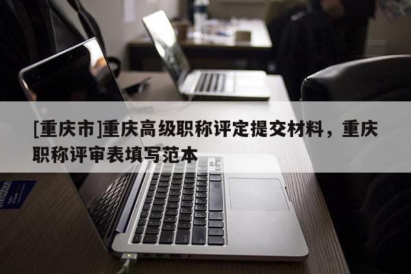 [重慶市]重慶高級(jí)職稱(chēng)評(píng)定提交材料，重慶職稱(chēng)評(píng)審表填寫(xiě)范本