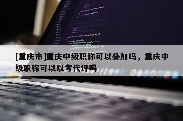 [重慶市]重慶中級(jí)職稱可以疊加嗎，重慶中級(jí)職稱可以以考代評(píng)嗎