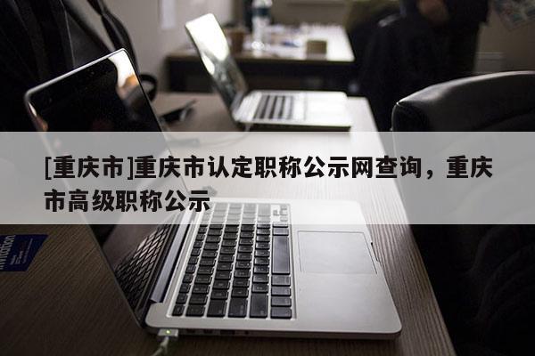 [重慶市]重慶市認(rèn)定職稱(chēng)公示網(wǎng)查詢(xún)，重慶市高級(jí)職稱(chēng)公示