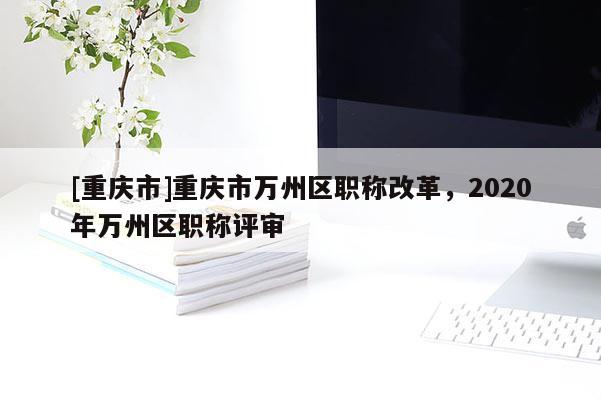 [重慶市]重慶市萬州區(qū)職稱改革，2020年萬州區(qū)職稱評審